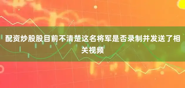配资炒股股目前不清楚这名将军是否录制并发送了相关视频