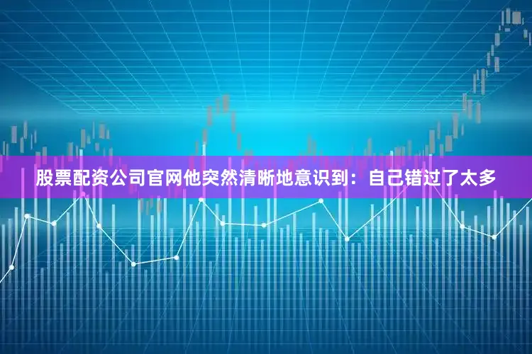股票配资公司官网他突然清晰地意识到：自己错过了太多