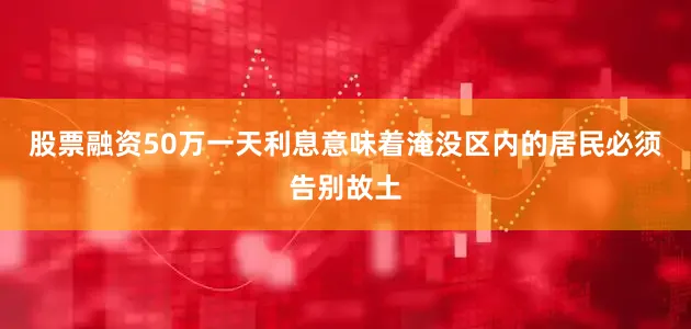 股票融资50万一天利息意味着淹没区内的居民必须告别故土