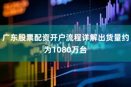 广东股票配资开户流程详解出货量约为1080万台
