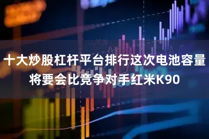 十大炒股杠杆平台排行这次电池容量将要会比竞争对手红米K90