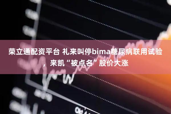 荣立通配资平台 礼来叫停bima糖尿病联用试验，来凯“被点名”股价大涨