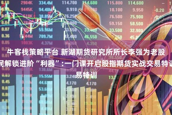 牛客栈策略平台 新湖期货研究所所长李强为老股民解锁进阶“利器”:一门课开启股指期货实战交易特训