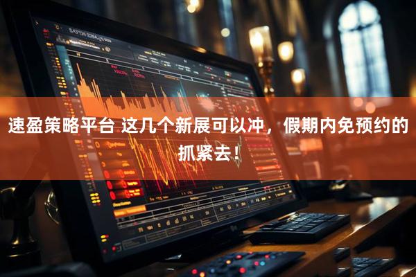 速盈策略平台 这几个新展可以冲，假期内免预约的抓紧去！