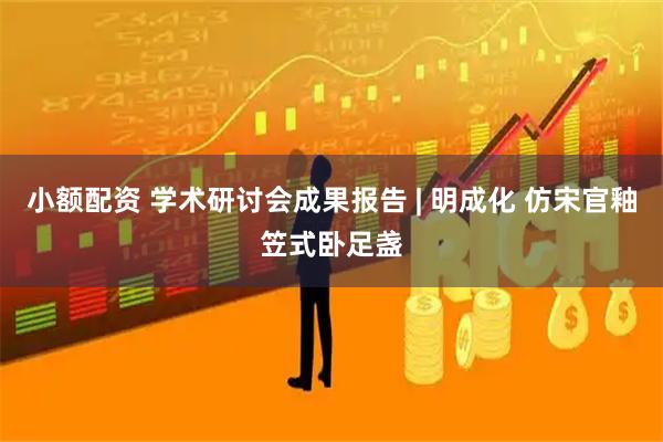 小额配资 学术研讨会成果报告 | 明成化 仿宋官釉笠式卧足盏