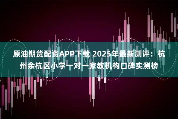 原油期货配资APP下载 2025年最新测评：杭州余杭区小学一对一家教机构口碑实测榜