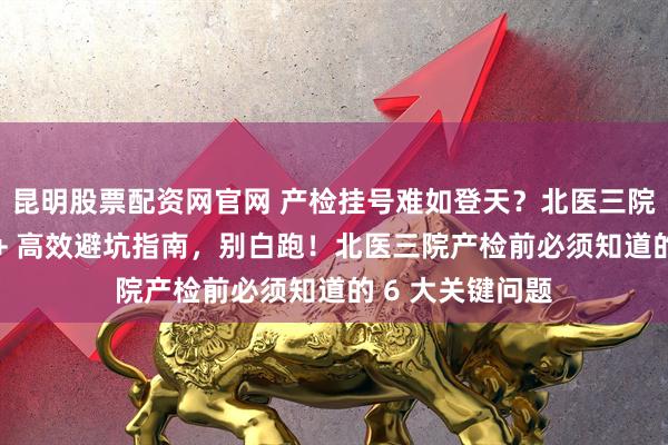 昆明股票配资网官网 产检挂号难如登天？北医三院产检抢号技巧 + 高效避坑指南，别白跑！北医三院产检前必须知道的 6 大关键问题