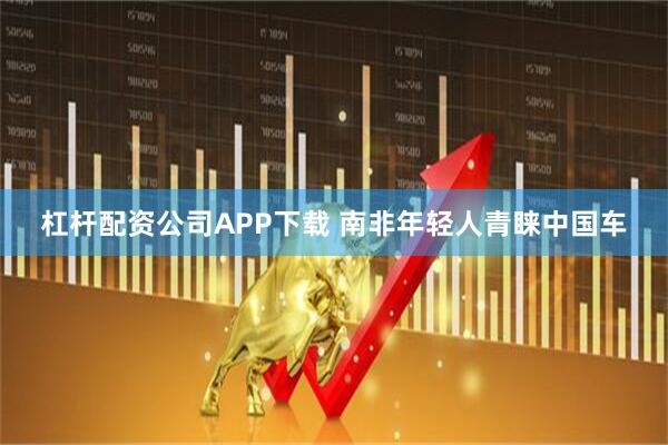 杠杆配资公司APP下载 南非年轻人青睐中国车