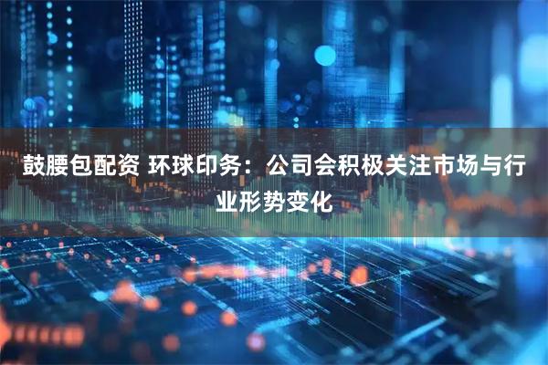 鼓腰包配资 环球印务：公司会积极关注市场与行业形势变化