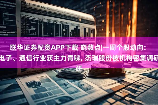 联华证券配资APP下载 晓数点|一周个股动向: 电子、通信行业获主力青睐, 杰瑞股份被机构密集调研