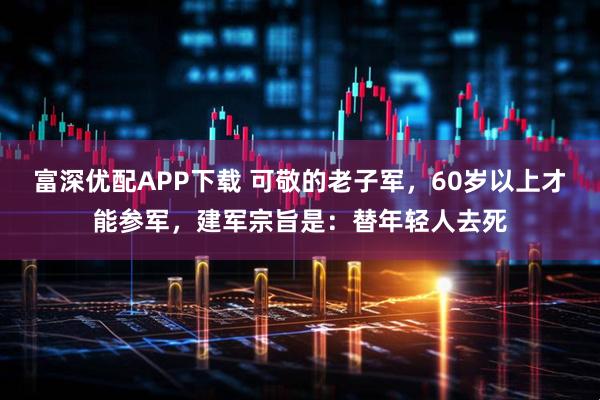 富深优配APP下载 可敬的老子军,60岁以上才能参军,建军宗旨是:替年轻人去死