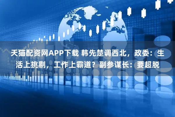 天猫配资网APP下载 韩先楚调西北，政委：生活上挑剔，工作上霸道？副参谋长：要超脱