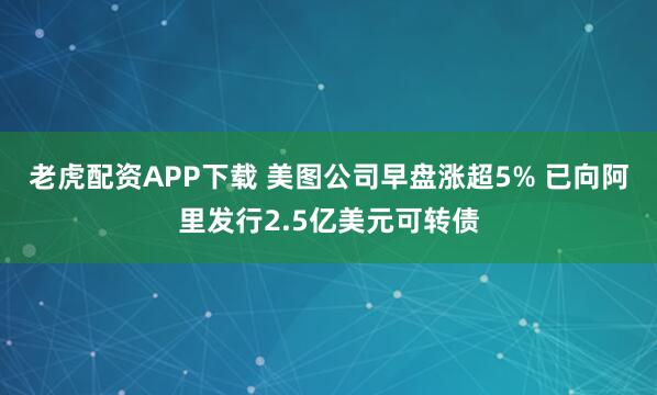老虎配资APP下载 美图公司早盘涨超5% 已向阿里发行2.5亿美元可转债