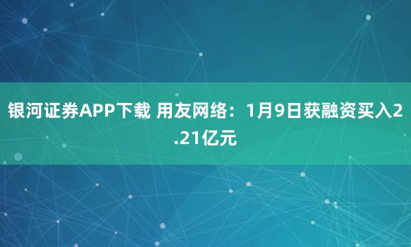 银河证券APP下载 用友网络：1月9日获融资买入2.21亿元
