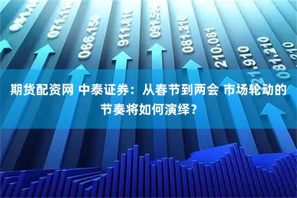 期货配资网 中泰证券：从春节到两会 市场轮动的节奏将如何演绎？