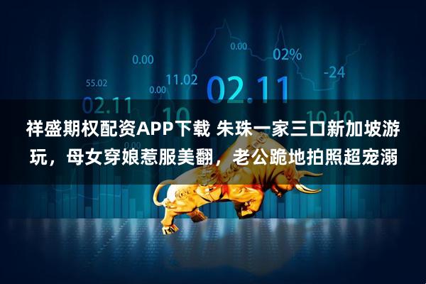 祥盛期权配资APP下载 朱珠一家三口新加坡游玩，母女穿娘惹服美翻，老公跪地拍照超宠溺