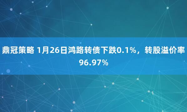 鼎冠策略 1月26日鸿路转债下跌0.1%，转股溢价率96.97%