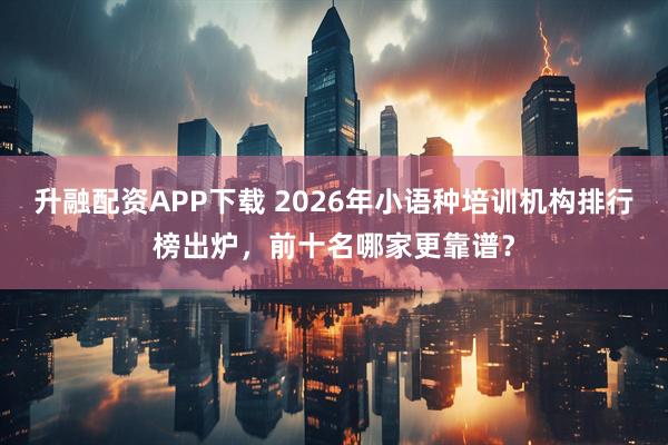 升融配资APP下载 2026年小语种培训机构排行榜出炉，前十名哪家更靠谱？