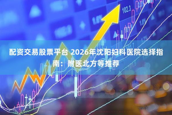 配资交易股票平台 2026年沈阳妇科医院选择指南：附医北方等推荐