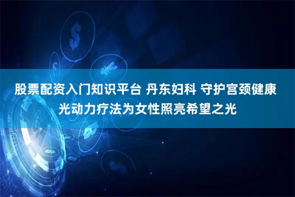 股票配资入门知识平台 丹东妇科 守护宫颈健康 光动力疗法为女性照亮希望之光