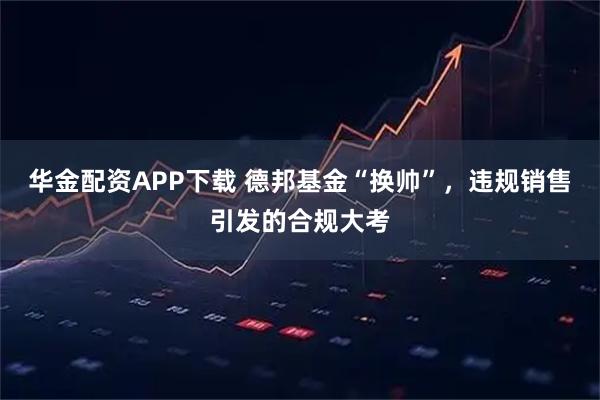 华金配资APP下载 德邦基金“换帅”，违规销售引发的合规大考