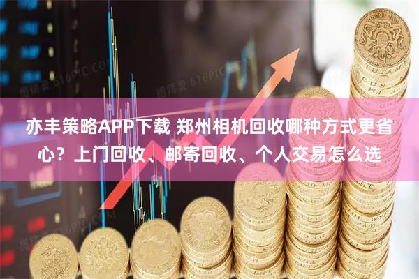 亦丰策略APP下载 郑州相机回收哪种方式更省心？上门回收、邮寄回收、个人交易怎么选