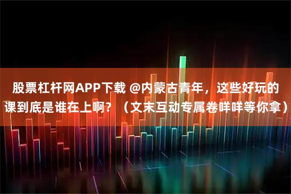 股票杠杆网APP下载 @内蒙古青年，这些好玩的课到底是谁在上啊？（文末互动专属卷咩咩等你拿）