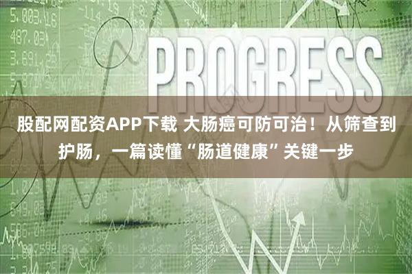股配网配资APP下载 大肠癌可防可治！从筛查到护肠，一篇读懂“肠道健康”关键一步