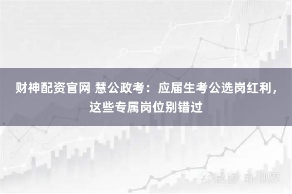 财神配资官网 慧公政考:应届生考公选岗红利,这些专属岗位别错过