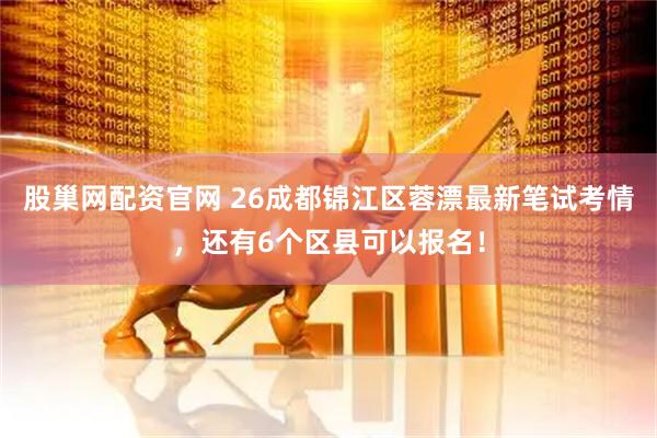 股巢网配资官网 26成都锦江区蓉漂最新笔试考情,还有6个区县可以报名!