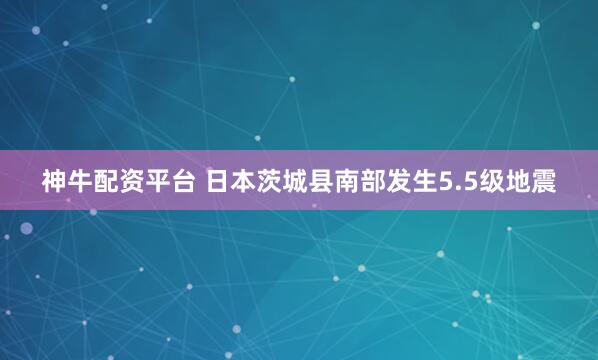 神牛配资平台 日本茨城县南部发生5.5级地震