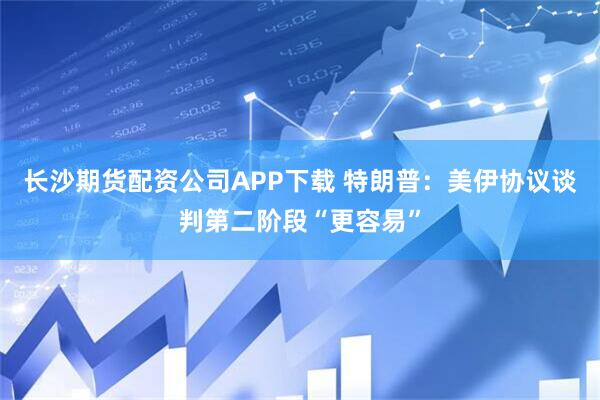 长沙期货配资公司APP下载 特朗普：美伊协议谈判第二阶段“更容易”